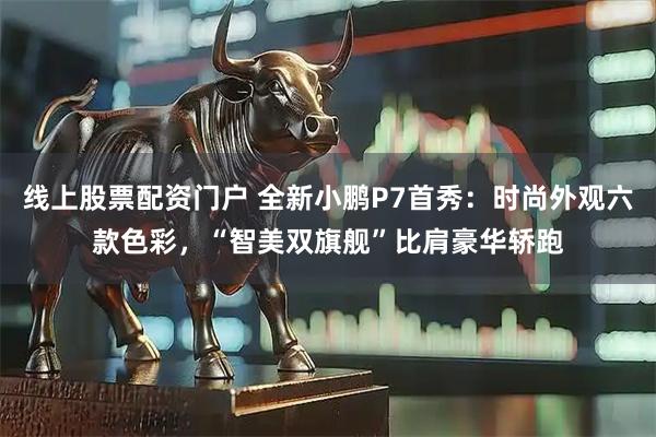 线上股票配资门户 全新小鹏P7首秀：时尚外观六款色彩，“智美双旗舰”比肩豪华轿跑