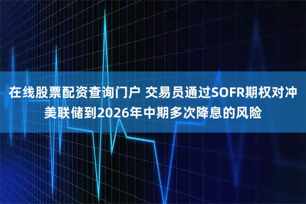 在线股票配资查询门户 交易员通过SOFR期权对冲美联储到2026年中期多次降息的风险