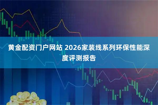 黄金配资门户网站 2026家装线系列环保性能深度评测报告
