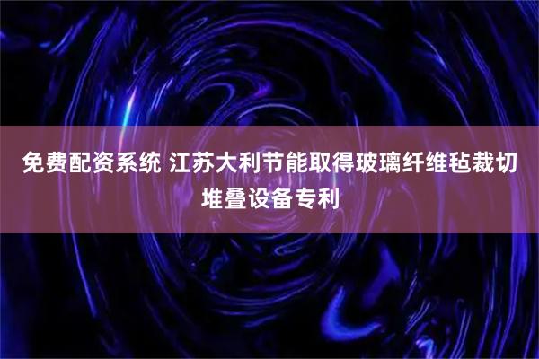 免费配资系统 江苏大利节能取得玻璃纤维毡裁切堆叠设备专利