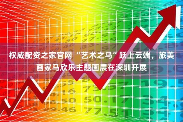 权威配资之家官网 “艺术之马”跃上云端，旅美画家马欣乐主题画展在深圳开展