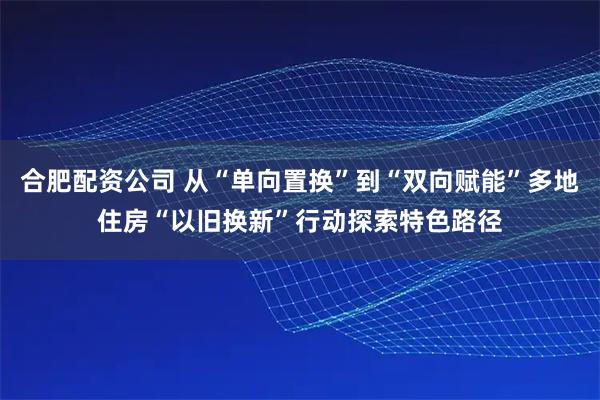 合肥配资公司 从“单向置换”到“双向赋能”多地住房“以旧换新”行动探索特色路径