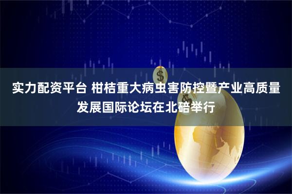 实力配资平台 柑桔重大病虫害防控暨产业高质量发展国际论坛在北碚举行