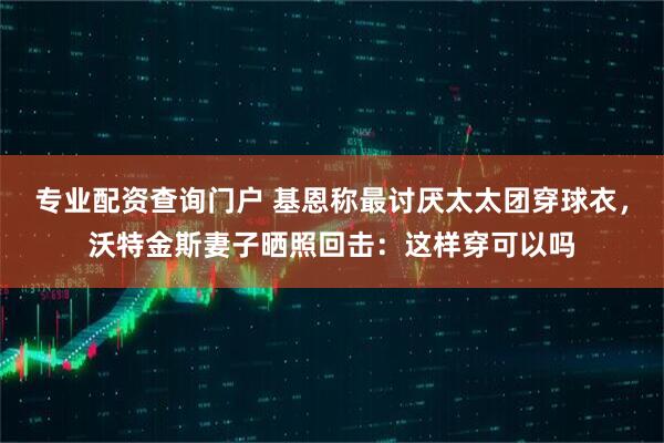 专业配资查询门户 基恩称最讨厌太太团穿球衣，沃特金斯妻子晒照回击：这样穿可以吗