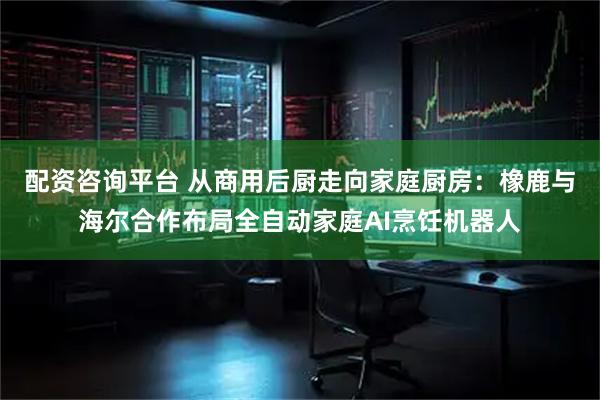 配资咨询平台 从商用后厨走向家庭厨房：橡鹿与海尔合作布局全自动家庭AI烹饪机器人