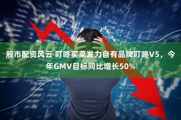 股市配资风云 叮咚买菜发力自有品牌叮咚V5，今年GMV目标同比增长50%