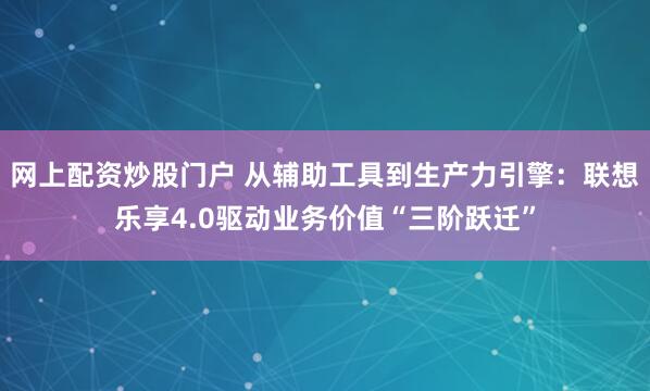 网上配资炒股门户 从辅助工具到生产力引擎：联想乐享4.0驱动业务价值“三阶跃迁”