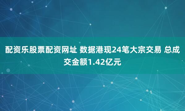 配资乐股票配资网址 数据港现24笔大宗交易 总成交金额1.42亿元
